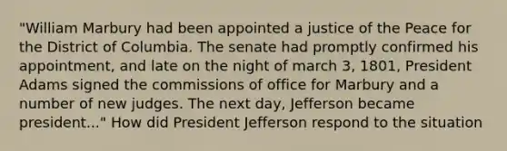 "William Marbury had been appointed a justice of the Peace for the District of Columbia. The senate had promptly confirmed his appointment, and late on the night of march 3, 1801, President Adams signed the commissions of office for Marbury and a number of new judges. The next day, Jefferson became president..." How did President Jefferson respond to the situation