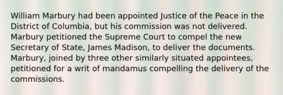 William Marbury had been appointed Justice of the Peace in the District of Columbia, but his commission was not delivered. Marbury petitioned the Supreme Court to compel the new Secretary of State, James Madison, to deliver the documents. Marbury, joined by three other similarly situated appointees, petitioned for a writ of mandamus compelling the delivery of the commissions.