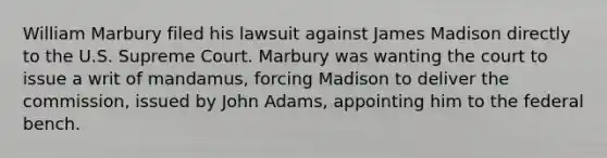 William Marbury filed his lawsuit against James Madison directly to the U.S. Supreme Court. Marbury was wanting the court to issue a writ of mandamus, forcing Madison to deliver the commission, issued by John Adams, appointing him to the federal bench.