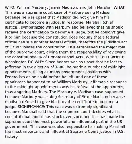 WHO: William Marbury, James Madison, and John Marshall WHAT: This was a supreme court case of Marbury suing Madison because he was upset that Madison did not give him his certificate to become a judge. In response, Marshall (chief justice), sympathized with Marbury and believed that he should receive the certification to become a judge, but he couldn't give it to him because the constitution does not say that a federal official can sue another federal official, therefore the judiciary act of 1789 violates the constitution. This established the major role of the supreme court, giving them the responsibility of reviewing the constitutionality of Congressional Acts. WHEN: 1803 WHERE: Washington DC WHY: Since Adams was so upset that he lost to Jefferson in the election of 1800, he made a number of midnight appointments, filling as many government positions with Federalists as he could before he left, and one of these appointees happened to be William Marbury. Jefferson's response to the midnight appointments was his refusal of the appointees, thus angering Marbury. The Marbury v. Madison case happened because Marbury was suing Secretary of State Madison because madison refused to give Marbury the certificate to become a judge. SIGNIFICANCE: This case was extremely significant because Marshall said that the supreme court decides what is constitutional, and it has stuck ever since and this has made the supreme court the most powerful and influential part of the US government. This case was also responsible for making Marshall the most important and influential Supreme Court justice in U.S. history.