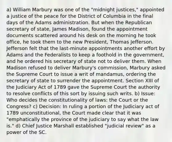 a) William Marbury was one of the "midnight justices," appointed a justice of the peace for the District of Columbia in the final days of the Adams administration. But when the Republican secretary of state, James Madison, found the appointment documents scattered around his desk on the morning he took office, he took them to the new President, Thomas Jefferson. Jefferson felt that the last-minute appointments another effort by Adams and the Federalists to keep a foothold in the government, and he ordered his secretary of state not to deliver them. When Madison refused to deliver Marbury's commission, Marbury asked the Supreme Court to issue a writ of mandamus, ordering the secretary of state to surrender the appointment. Section XIII of the Judiciary Act of 1789 gave the Supreme Court the authority to resolve conflicts of this sort by issuing such writs. b) Issue: Who decides the constitutionality of laws: the Court or the Congress? c) Decision: In ruling a portion of the Judiciary act of 1789 unconstitutional, the Court made clear that it was "emphatically the province of the judiciary to say what the law is." d) Chief Justice Marshall established "judicial review" as a power of the SC.