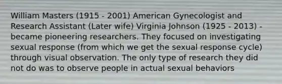 William Masters (1915 - 2001) American Gynecologist and Research Assistant (Later wife) Virginia Johnson (1925 - 2013) - became pioneering researchers. They focused on investigating sexual response (from which we get the sexual response cycle) through visual observation. The only type of research they did not do was to observe people in actual sexual behaviors