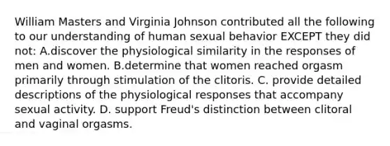 William Masters and Virginia Johnson contributed all the following to our understanding of human sexual behavior EXCEPT they did not: A.discover the physiological similarity in the responses of men and women. B.determine that women reached orgasm primarily through stimulation of the clitoris. C. provide detailed descriptions of the physiological responses that accompany sexual activity. D. support Freud's distinction between clitoral and vaginal orgasms.