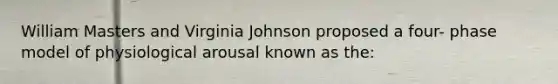 William Masters and Virginia Johnson proposed a four- phase model of physiological arousal known as the: