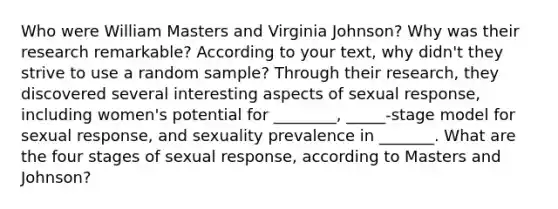 Who were William Masters and Virginia Johnson? Why was their research remarkable? According to your text, why didn't they strive to use a random sample? Through their research, they discovered several interesting aspects of sexual response, including women's potential for ________, _____-stage model for sexual response, and sexuality prevalence in _______. What are the four stages of sexual response, according to Masters and Johnson?