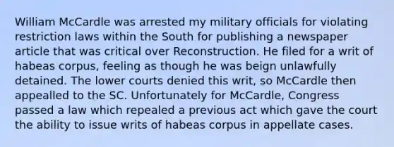 William McCardle was arrested my military officials for violating restriction laws within the South for publishing a newspaper article that was critical over Reconstruction. He filed for a writ of habeas corpus, feeling as though he was beign unlawfully detained. The lower courts denied this writ, so McCardle then appealled to the SC. Unfortunately for McCardle, Congress passed a law which repealed a previous act which gave the court the ability to issue writs of habeas corpus in appellate cases.