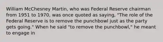 William McChesney​ Martin, who was Federal Reserve chairman from 1951 to​ 1970, was once quoted as​ saying, ​"The role of the Federal Reserve is to remove the punchbowl just as the party gets​ going." When he said​ "to remove the​ punchbowl," he meant to engage in