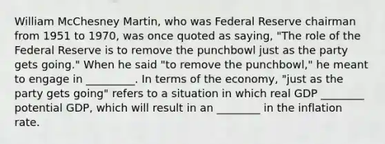 William McChesney​ Martin, who was Federal Reserve chairman from 1951 to​ 1970, was once quoted as​ saying, ​"The role of the Federal Reserve is to remove the punchbowl just as the party gets​ going." When he said​ "to remove the​ punchbowl," he meant to engage in _________. In terms of the​ economy, "just as the party gets​ going" refers to a situation in which real GDP ________ potential​ GDP, which will result in an ________ in the inflation rate.