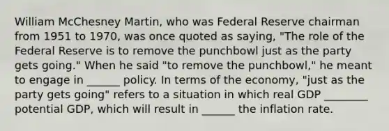 William McChesney​ Martin, who was Federal Reserve chairman from 1951 to​ 1970, was once quoted as​ saying, "The role of the Federal Reserve is to remove the punchbowl just as the party gets​ going." When he said "to remove the punchbowl," he meant to engage in ______ policy. In terms of the economy, "just as the party gets going" refers to a situation in which real GDP ________ potential GDP, which will result in ______ the inflation rate.