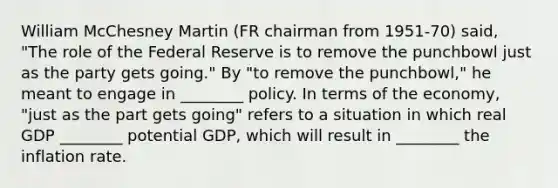 William McChesney Martin (FR chairman from 1951-70) said, "The role of the Federal Reserve is to remove the punchbowl just as the party gets going." By "to remove the punchbowl," he meant to engage in ________ policy. In terms of the economy, "just as the part gets going" refers to a situation in which real GDP ________ potential GDP, which will result in ________ the inflation rate.