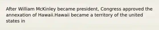 After William McKinley became president, Congress approved the annexation of Hawaii.Hawaii became a territory of the united states in