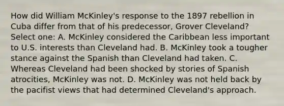 How did William McKinley's response to the 1897 rebellion in Cuba differ from that of his predecessor, Grover Cleveland? Select one: A. McKinley considered the Caribbean less important to U.S. interests than Cleveland had. B. McKinley took a tougher stance against the Spanish than Cleveland had taken. C. Whereas Cleveland had been shocked by stories of Spanish atrocities, McKinley was not. D. McKinley was not held back by the pacifist views that had determined Cleveland's approach.