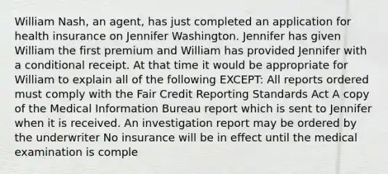 William Nash, an agent, has just completed an application for health insurance on Jennifer Washington. Jennifer has given William the first premium and William has provided Jennifer with a conditional receipt. At that time it would be appropriate for William to explain all of the following EXCEPT: All reports ordered must comply with the Fair Credit Reporting Standards Act A copy of the Medical Information Bureau report which is sent to Jennifer when it is received. An investigation report may be ordered by the underwriter No insurance will be in effect until the medical examination is comple