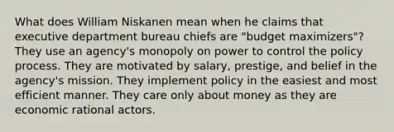 What does William Niskanen mean when he claims that executive department bureau chiefs are "budget maximizers"? They use an agency's monopoly on power to control the policy process. They are motivated by salary, prestige, and belief in the agency's mission. They implement policy in the easiest and most efficient manner. They care only about money as they are economic rational actors.