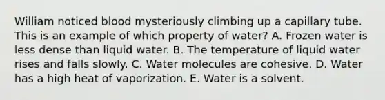 William noticed blood mysteriously climbing up a capillary tube. This is an example of which property of water? A. Frozen water is less dense than liquid water. B. The temperature of liquid water rises and falls slowly. C. Water molecules are cohesive. D. Water has a high heat of vaporization. E. Water is a solvent.