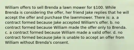 William offers to sell Brenda a lawn mower for 100. While Brenda is considering the offer, her friend Jake replies that he will accept the offer and purchase the lawnmower. There is: a. a contract formed because Jake accepted William's offer. b. no contract formed because William made the offer only to Brenda. c. a contract formed because William made a valid offer. d. no contract formed because Jake is unable to accept an offer from William without Brenda's consent.