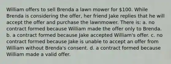 William offers to sell Brenda a lawn mower for 100. While Brenda is considering the offer, her friend Jake replies that he will accept the offer and purchase the lawnmower. There is: a. no contract formed because William made the offer only to Brenda. b. a contract formed because Jake accepted William's offer. c. no contract formed because Jake is unable to accept an offer from William without Brenda's consent. d. a contract formed because William made a valid offer.