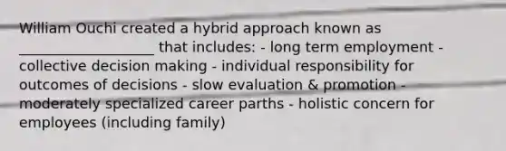 William Ouchi created a hybrid approach known as ___________________ that includes: - long term employment - collective decision making - individual responsibility for outcomes of decisions - slow evaluation & promotion - moderately specialized career parths - holistic concern for employees (including family)