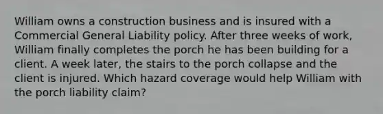 William owns a construction business and is insured with a Commercial General Liability policy. After three weeks of work, William finally completes the porch he has been building for a client. A week later, the stairs to the porch collapse and the client is injured. Which hazard coverage would help William with the porch liability claim?