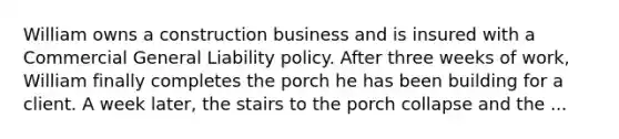 William owns a construction business and is insured with a Commercial General Liability policy. After three weeks of work, William finally completes the porch he has been building for a client. A week later, the stairs to the porch collapse and the ...