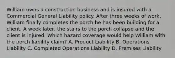 William owns a construction business and is insured with a Commercial General Liability policy. After three weeks of work, William finally completes the porch he has been building for a client. A week later, the stairs to the porch collapse and the client is injured. Which hazard coverage would help William with the porch liability claim? A. Product Liability B. Operations Liability C. Completed Operations Liability D. Premises Liability