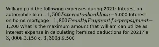 William paid the following expenses during 2021: Interest on automobile loan - 1,500 Interest on bank loan -5,000 Interest on home mortgage - 1,800 Penalty Payment for prepayment -1,200 What is the maximum amount that William can utilize as interest expense in calculating itemized deductions for 2021? a. 3,000 b.3,150 c. 3,300 d.9,500