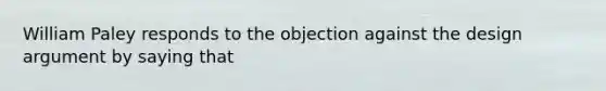 William Paley responds to the objection against the design argument by saying that