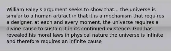 William Paley's argument seeks to show that... the universe is similar to a human artifact in that it is a mechanism that requires a designer. at each and every moment, the universe requires a divine cause to sustain it in its continued existence. God has revealed his moral laws in physical nature the universe is infinite and therefore requires an infinite cause