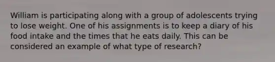 William is participating along with a group of adolescents trying to lose weight. One of his assignments is to keep a diary of his food intake and the times that he eats daily. This can be considered an example of what type of research?