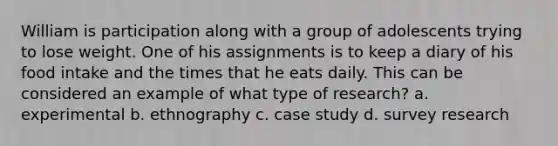 William is participation along with a group of adolescents trying to lose weight. One of his assignments is to keep a diary of his food intake and the times that he eats daily. This can be considered an example of what type of research? a. experimental b. ethnography c. case study d. survey research