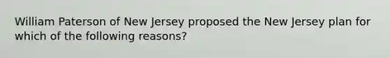 William Paterson of New Jersey proposed the New Jersey plan for which of the following reasons?