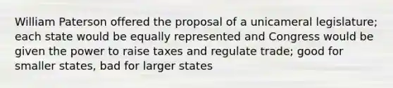 William Paterson offered the proposal of a unicameral legislature; each state would be equally represented and Congress would be given the power to raise taxes and regulate trade; good for smaller states, bad for larger states