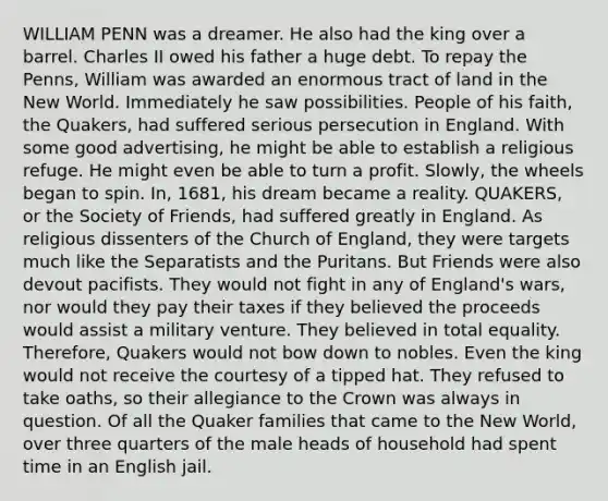 WILLIAM PENN was a dreamer. He also had the king over a barrel. Charles II owed his father a huge debt. To repay the Penns, William was awarded an enormous tract of land in the New World. Immediately he saw possibilities. People of his faith, the Quakers, had suffered serious persecution in England. With some good advertising, he might be able to establish a religious refuge. He might even be able to turn a profit. Slowly, the wheels began to spin. In, 1681, his dream became a reality. QUAKERS, or the Society of Friends, had suffered greatly in England. As religious dissenters of the Church of England, they were targets much like the Separatists and the Puritans. But Friends were also devout pacifists. They would not fight in any of England's wars, nor would they pay their taxes if they believed the proceeds would assist a military venture. They believed in total equality. Therefore, Quakers would not bow down to nobles. Even the king would not receive the courtesy of a tipped hat. They refused to take oaths, so their allegiance to the Crown was always in question. Of all the Quaker families that came to the New World, over three quarters of the male heads of household had spent time in an English jail.