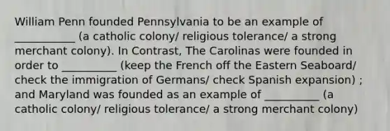 William Penn founded Pennsylvania to be an example of ___________ (a catholic colony/ religious tolerance/ a strong merchant colony). In Contrast, The Carolinas were founded in order to __________ (keep the French off the Eastern Seaboard/ check the immigration of Germans/ check Spanish expansion) ; and Maryland was founded as an example of __________ (a catholic colony/ religious tolerance/ a strong merchant colony)