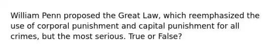 William Penn proposed the Great Law, which reemphasized the use of corporal punishment and capital punishment for all crimes, but the most serious. True or False?