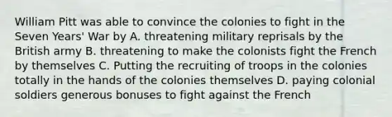 William Pitt was able to convince the colonies to fight in the Seven Years' War by A. threatening military reprisals by the British army B. threatening to make the colonists fight the French by themselves C. Putting the recruiting of troops in the colonies totally in the hands of the colonies themselves D. paying colonial soldiers generous bonuses to fight against the French