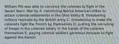 William Pitt was able to convince the colonies to fight in the Seven Years' War by A. convincing Native American tribes to attack colonial settlements in the Ohio Valley B. threatening military reprisals by the British army C. threatening to make the colonists fight the French by themselves D. putting the recruiting of troops in the colonies totally in the hands of the colonies themselves E. paying colonial soldiers generous bonuses to fight against the French