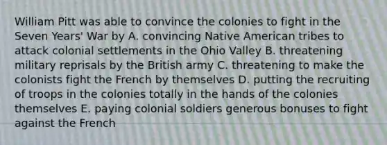 William Pitt was able to convince the colonies to fight in the Seven Years' War by A. convincing Native American tribes to attack colonial settlements in the Ohio Valley B. threatening military reprisals by the British army C. threatening to make the colonists fight the French by themselves D. putting the recruiting of troops in the colonies totally in the hands of the colonies themselves E. paying colonial soldiers generous bonuses to fight against the French