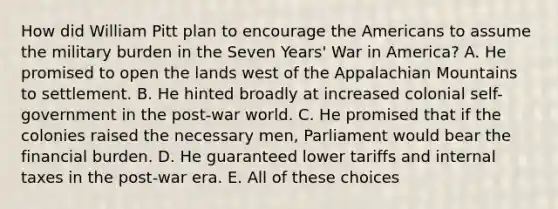 How did William Pitt plan to encourage the Americans to assume the military burden in the Seven Years' War in America? A. He promised to open the lands west of the Appalachian Mountains to settlement. B. He hinted broadly at increased colonial self-government in the post-war world. C. He promised that if the colonies raised the necessary men, Parliament would bear the financial burden. D. He guaranteed lower tariffs and internal taxes in the post-war era. E. All of these choices