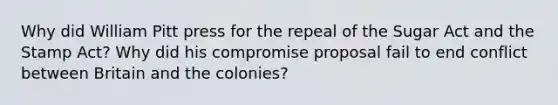 Why did William Pitt press for the repeal of the Sugar Act and the Stamp Act? Why did his compromise proposal fail to end conflict between Britain and the colonies?