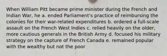 When William Pitt became prime minister during the French and Indian War, he a. ended Parliament's practice of reimbursing the colonies for their war-related expenditures b. ordered a full-scale assault on the French West Indies c. relied heavily on the older, more cautious generals in the British Army d. focused his military strategy on the capture of French Canada e. remained popular with the wealthy but not the poor