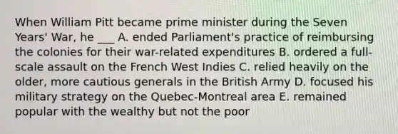 When William Pitt became prime minister during the Seven Years' War, he ___ A. ended Parliament's practice of reimbursing the colonies for their war-related expenditures B. ordered a full-scale assault on the French West Indies C. relied heavily on the older, more cautious generals in the British Army D. focused his military strategy on the Quebec-Montreal area E. remained popular with the wealthy but not the poor