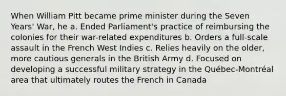 When William Pitt became prime minister during the Seven Years' War, he a. Ended Parliament's practice of reimbursing the colonies for their war-related expenditures b. Orders a full-scale assault in the French West Indies c. Relies heavily on the older, more cautious generals in the British Army d. Focused on developing a successful military strategy in the Québec-Montréal area that ultimately routes the French in Canada