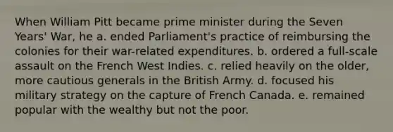 When William Pitt became prime minister during the Seven Years' War, he a. ended Parliament's practice of reimbursing the colonies for their war-related expenditures. b. ordered a full-scale assault on the French West Indies. c. relied heavily on the older, more cautious generals in the British Army. d. focused his military strategy on the capture of French Canada. e. remained popular with the wealthy but not the poor.