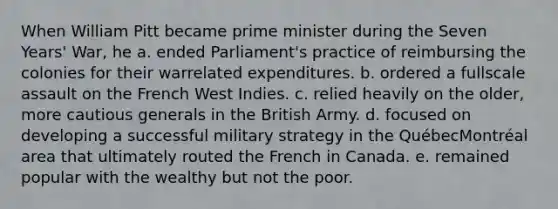 When William Pitt became prime minister during the Seven Years' War, he a. ended Parliament's practice of reimbursing the colonies for their warrelated expenditures. b. ordered a fullscale assault on the French West Indies. c. relied heavily on the older, more cautious generals in the British Army. d. focused on developing a successful military strategy in the QuébecMontréal area that ultimately routed the French in Canada. e. remained popular with the wealthy but not the poor.