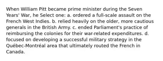 When William Pitt became prime minister during the Seven Years' War, he Select one: a. ordered a full-scale assault on the French West Indies. b. relied heavily on the older, more cautious generals in the British Army. c. ended Parliament's practice of reimbursing the colonies for their war-related expenditures. d. focused on developing a successful military strategy in the Québec-Montréal area that ultimately routed the French in Canada.