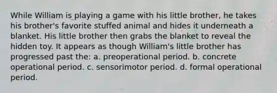 While William is playing a game with his little brother, he takes his brother's favorite stuffed animal and hides it underneath a blanket. His little brother then grabs the blanket to reveal the hidden toy. It appears as though William's little brother has progressed past the: a. preoperational period. b. concrete operational period. c. sensorimotor period. d. formal operational period.