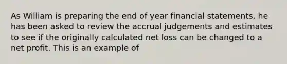 As William is preparing the end of year financial statements, he has been asked to review the accrual judgements and estimates to see if the originally calculated net loss can be changed to a net profit. This is an example of