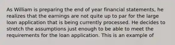 As William is preparing the end of year financial statements, he realizes that the earnings are not quite up to par for the large loan application that is being currently processed. He decides to stretch the assumptions just enough to be able to meet the requirements for the loan application. This is an example of