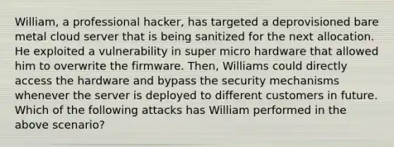 William, a professional hacker, has targeted a deprovisioned bare metal cloud server that is being sanitized for the next allocation. He exploited a vulnerability in super micro hardware that allowed him to overwrite the firmware. Then, Williams could directly access the hardware and bypass the security mechanisms whenever the server is deployed to different customers in future. Which of the following attacks has William performed in the above scenario?